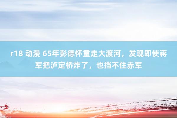 r18 动漫 65年彭德怀重走大渡河，发现即使蒋军把泸定桥炸了，也挡不住赤军