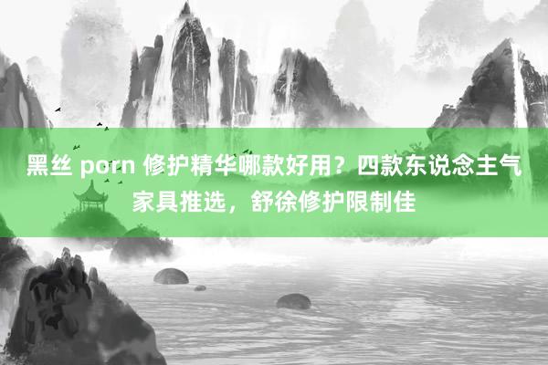 黑丝 porn 修护精华哪款好用？四款东说念主气家具推选，舒徐修护限制佳