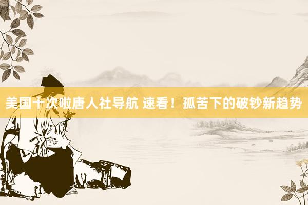 美国十次啦唐人社导航 速看！孤苦下的破钞新趋势