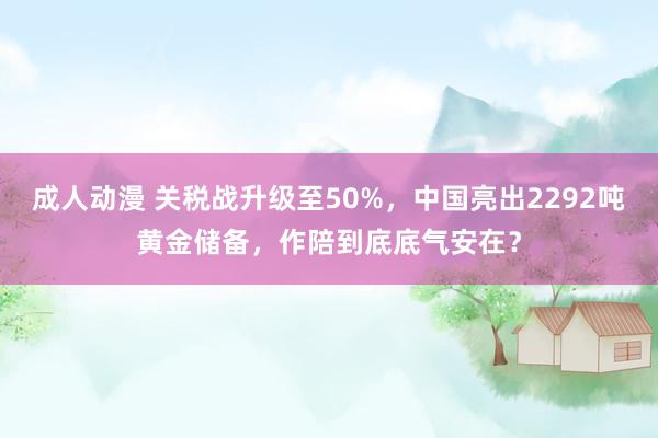 成人动漫 关税战升级至50%，中国亮出2292吨黄金储备，作陪到底底气安在？