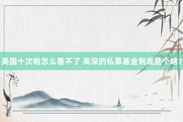 美国十次啦怎么看不了 高深的私募基金到底是个啥？