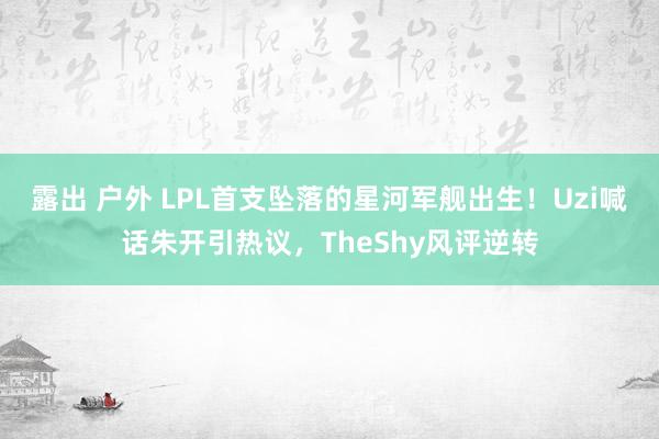 露出 户外 LPL首支坠落的星河军舰出生！Uzi喊话朱开引热议，TheShy风评逆转
