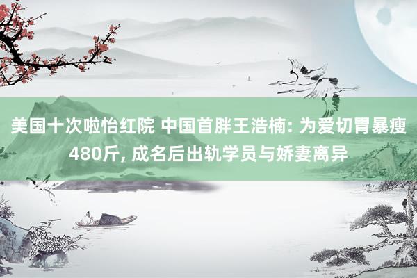 美国十次啦怡红院 中国首胖王浩楠: 为爱切胃暴瘦480斤, 成名后出轨学员与娇妻离异