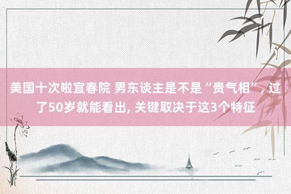 美国十次啦宜春院 男东谈主是不是“贵气相”, 过了50岁就能看出, 关键取决于这3个特征