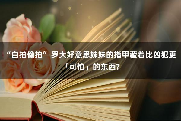 “自拍偷拍” 罗大好意思妹妹的指甲藏着比凶犯更「可怕」的东西?