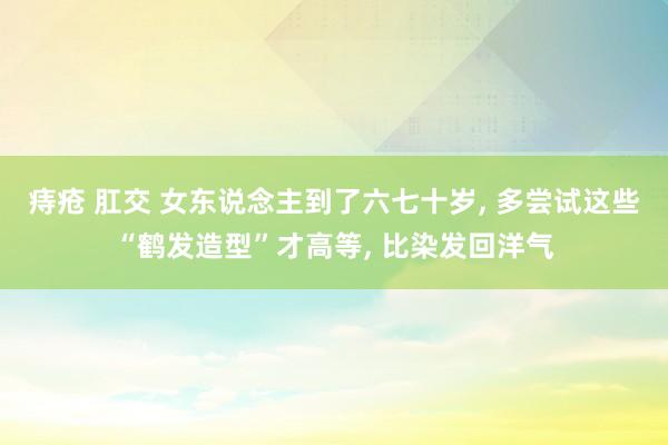 痔疮 肛交 女东说念主到了六七十岁, 多尝试这些“鹤发造型”才高等, 比染发回洋气