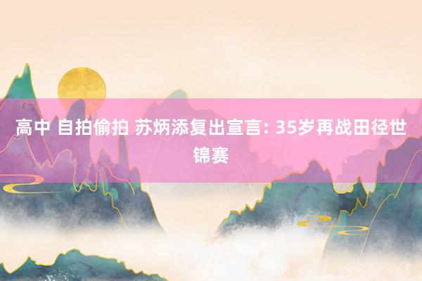高中 自拍偷拍 苏炳添复出宣言: 35岁再战田径世锦赛