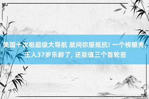 美国十次啦超级大导航 就问你服抵抗! 一个榜眼秀, 王人37岁乐龄了, 还能值三个首轮签