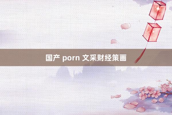 国产 porn 文采财经策画