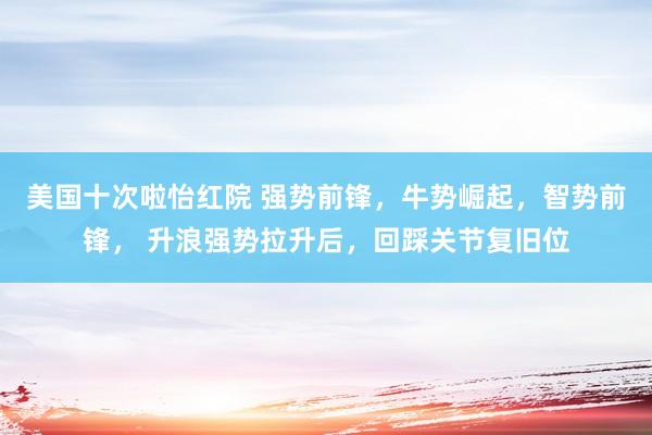 美国十次啦怡红院 强势前锋，牛势崛起，智势前锋， 升浪强势拉升后，回踩关节复旧位