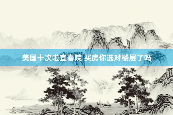 美国十次啦宜春院 买房你选对楼层了吗
