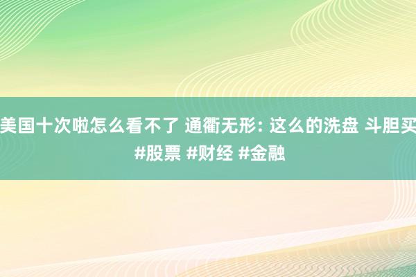 美国十次啦怎么看不了 通衢无形: 这么的洗盘 斗胆买 #股票 #财经 #金融