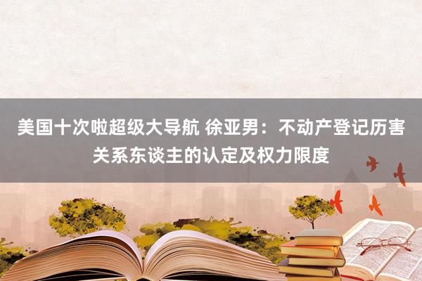 美国十次啦超级大导航 徐亚男：不动产登记历害关系东谈主的认定及权力限度