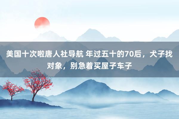 美国十次啦唐人社导航 年过五十的70后，犬子找对象，别急着买屋子车子