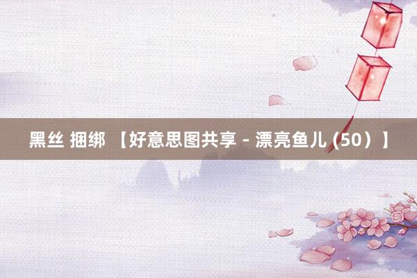 黑丝 捆绑 【好意思图共享 - 漂亮鱼儿 (50）】